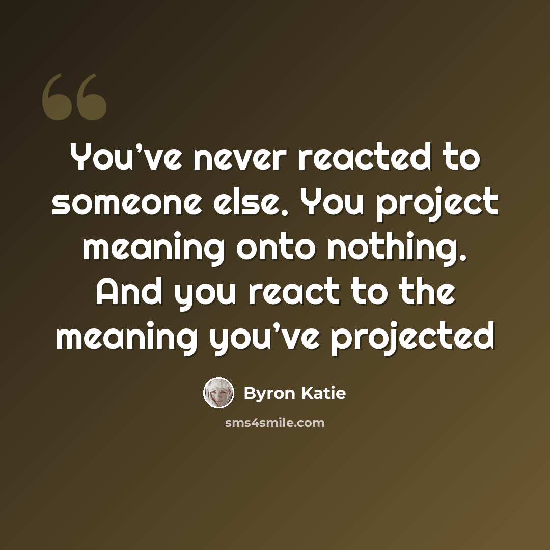 “You’ve never reacted to someone else. You project meaning onto nothing. And you react to the meaning you’ve projected” quote by Byron Katie