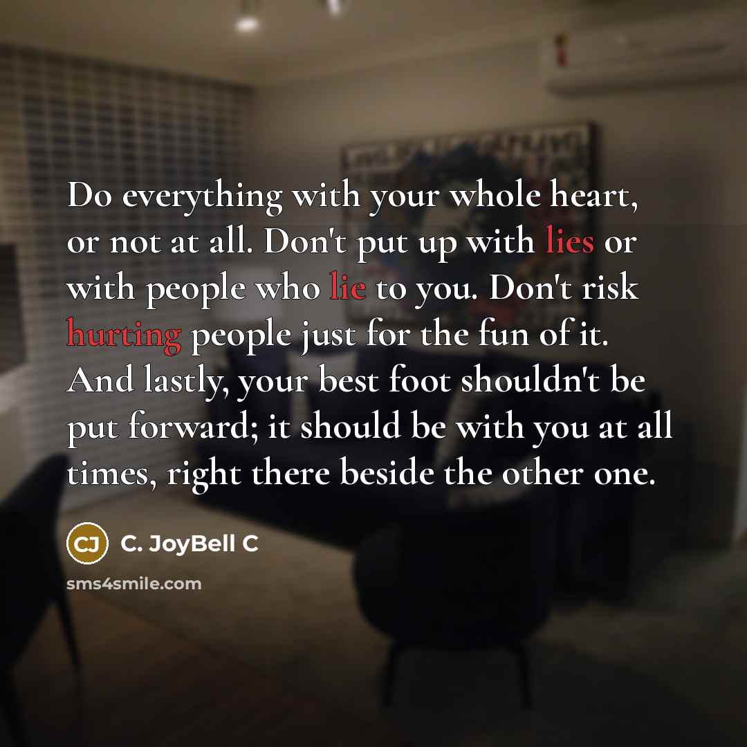 “Do everything with your whole heart, or not at all. Don't put up with lies or with people who lie to you. Don't risk hurting people just for the fun of it. And lastly, your best foot shouldn't be put forward; it should be with you at all times, right there beside the other one.” quote by C. JoyBell C
