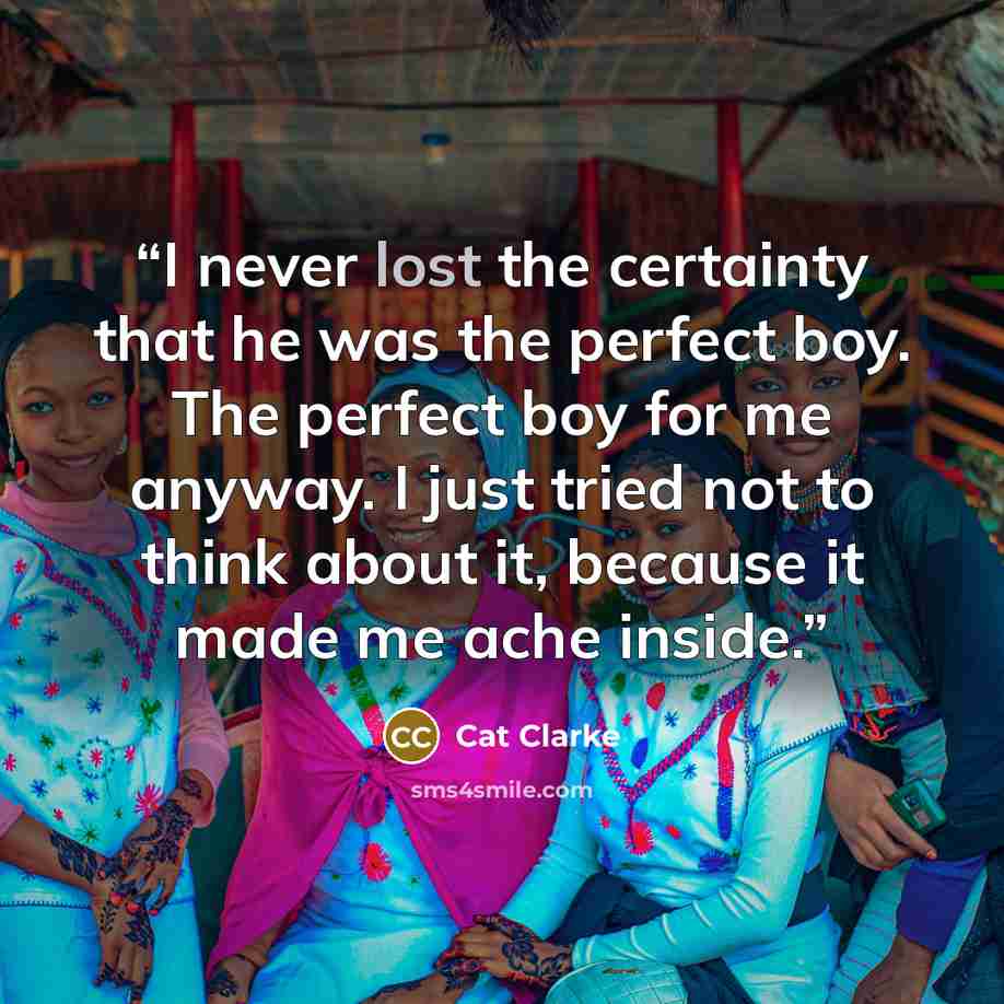 “I never lost the certainty that he was the perfect boy. The perfect boy for me anyway. I just tried not to think about it, because it made me ache inside.” quote by Cat Clarke