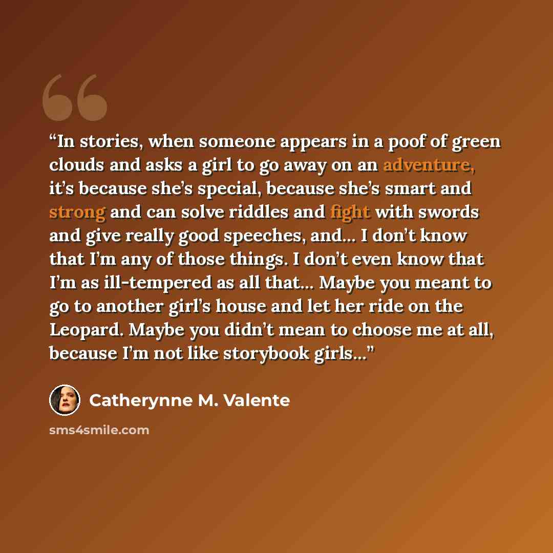“In stories, when someone appears in a poof of green clouds and asks a girl to go away on an adventure, it’s because she’s special, because she’s smart and strong and can solve riddles and fight with swords and give really good speeches, and… I don’t know that I’m any of those things. I don’t even…” quote by Catherynne M. Valente