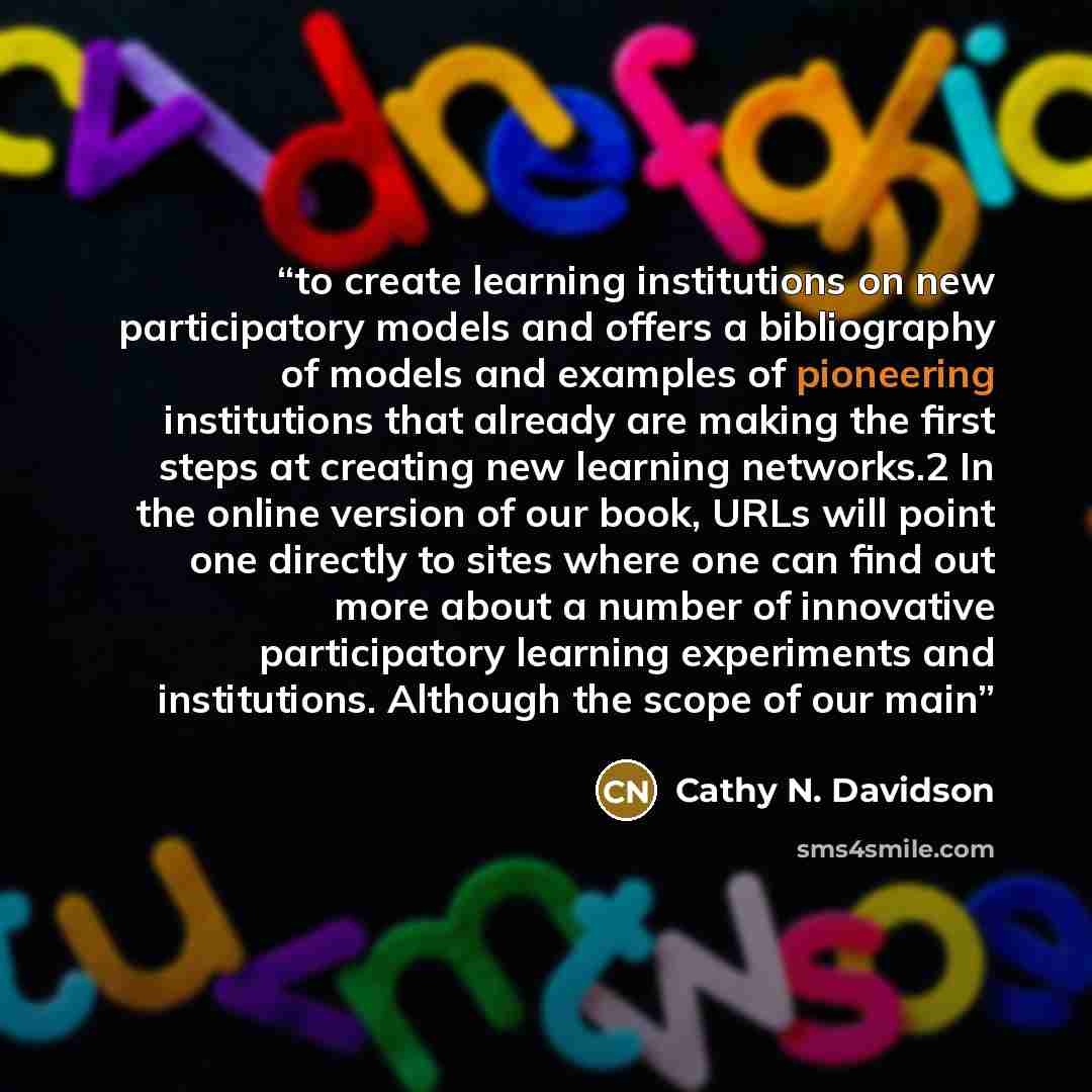 “to create learning institutions on new participatory models and offers a bibliography of models and examples of pioneering institutions that already are making the first steps at creating new learning networks.2 In the online version of our book, URLs will point one directly to sites where one can…” quote by Cathy N. Davidson