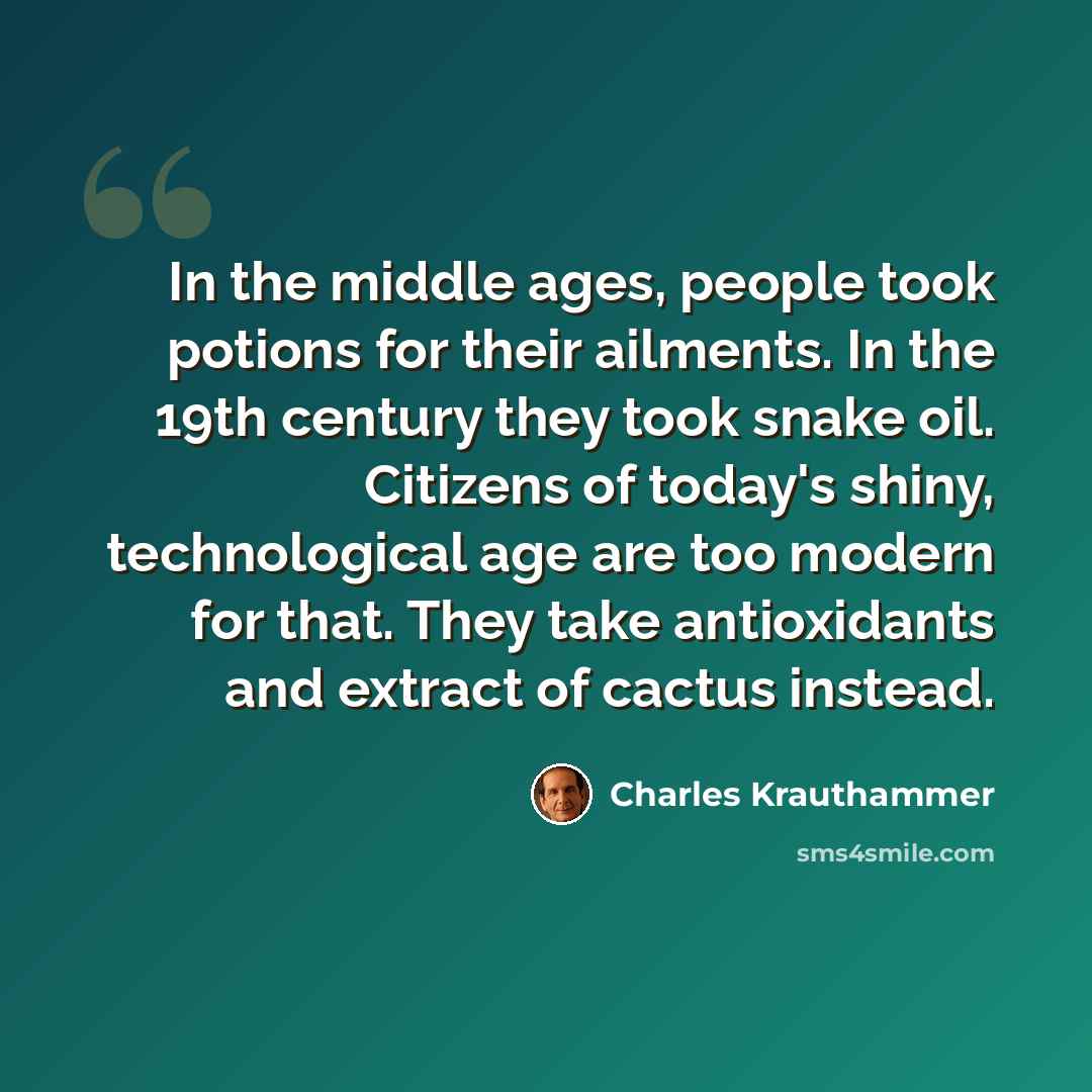 “In the middle ages, people took potions for their ailments. In the 19th century they took snake oil. Citizens of today's shiny, technological age are too modern for that. They take antioxidants and extract of cactus instead.” quote by Charles Krauthammer