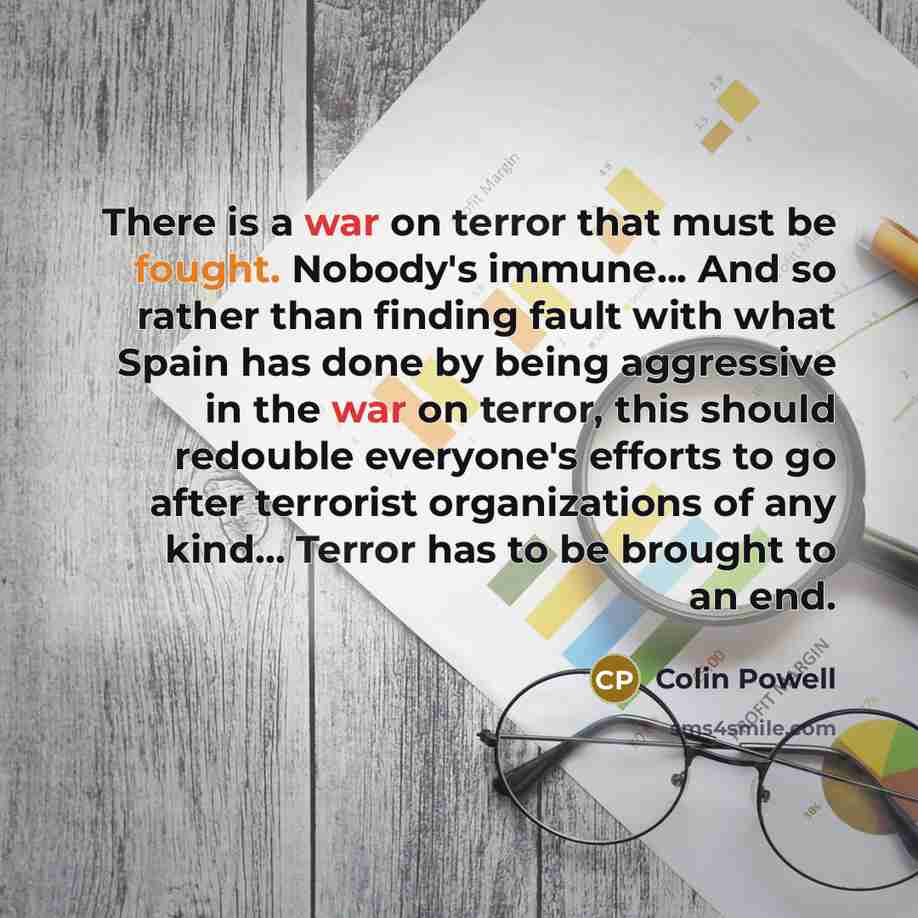 “There is a war on terror that must be fought. Nobody's immune... And so rather than finding fault with what Spain has done by being aggressive in the war on terror, this should redouble everyone's efforts to go after terrorist organizations of any kind... Terror has to be brought to an end.” quote by Colin Powell