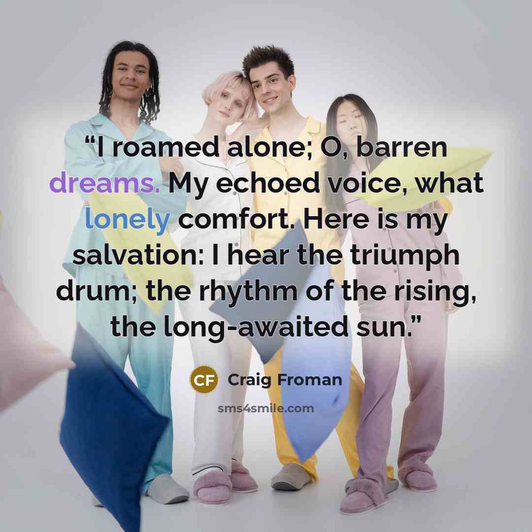 “I roamed alone; O, barren dreams. My echoed voice, what lonely comfort. Here is my salvation: I hear the triumph drum; the rhythm of the rising, the long-awaited sun.” quote by Craig Froman
