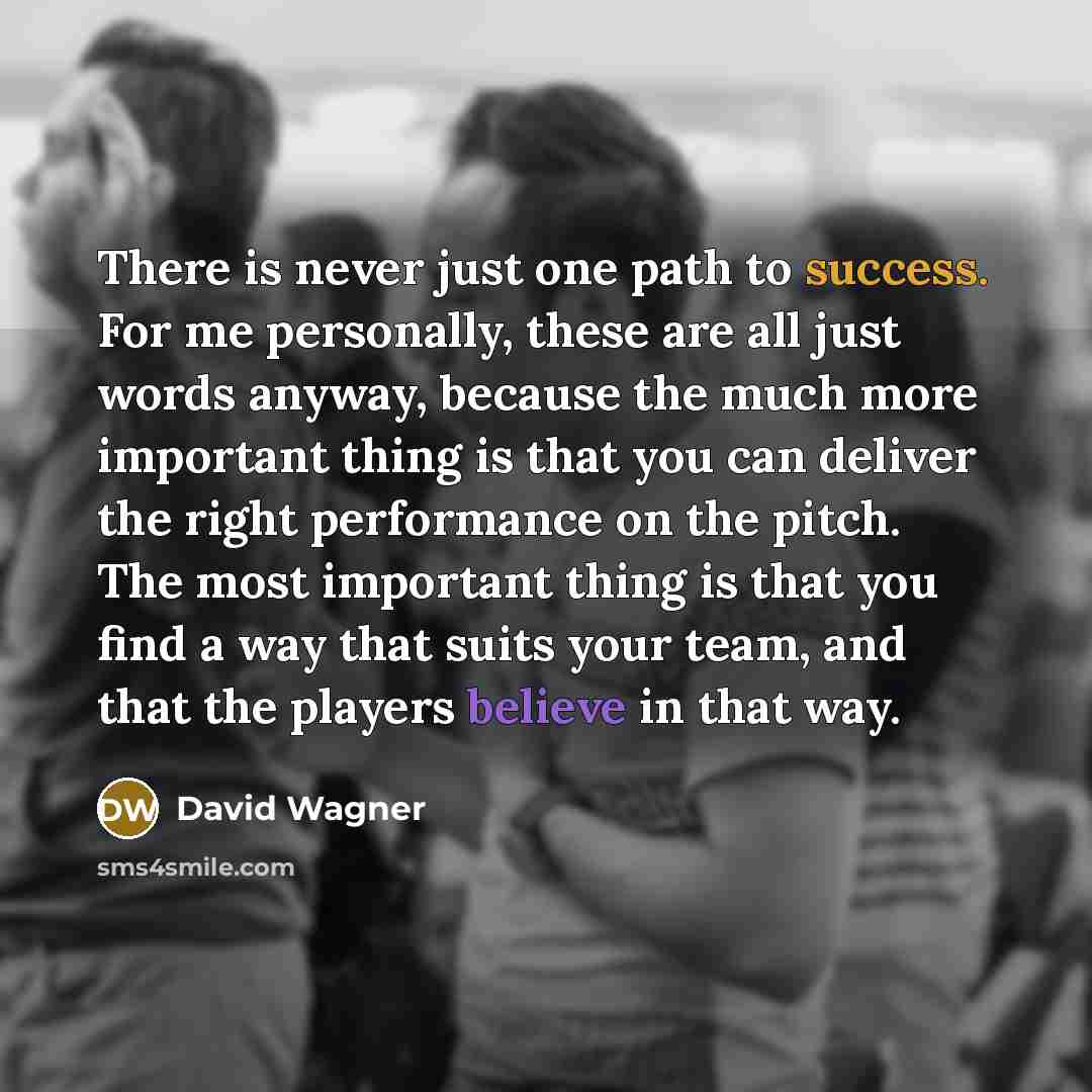 “There is never just one path to success. For me personally, these are all just words anyway, because the much more important thing is that you can deliver the right performance on the pitch. The most important thing is that you find a way that suits your team, and that the players believe in that…” quote by David Wagner