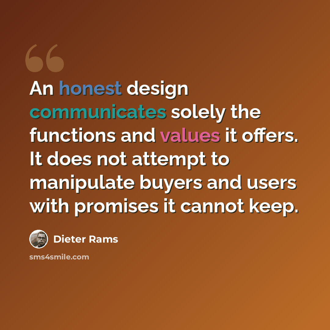 “An honest design communicates solely the functions and values it offers. It does not attempt to manipulate buyers and users with promises it cannot keep.” quote by Dieter Rams