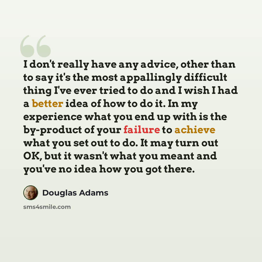 “I don't really have any advice, other than to say it's the most appallingly difficult thing I've ever tried to do and I wish I had a better idea of how to do it. In my experience what you end up with is the by-product of your failure to achieve what you set out to do. It may turn out OK, but it…” quote by Douglas Adams