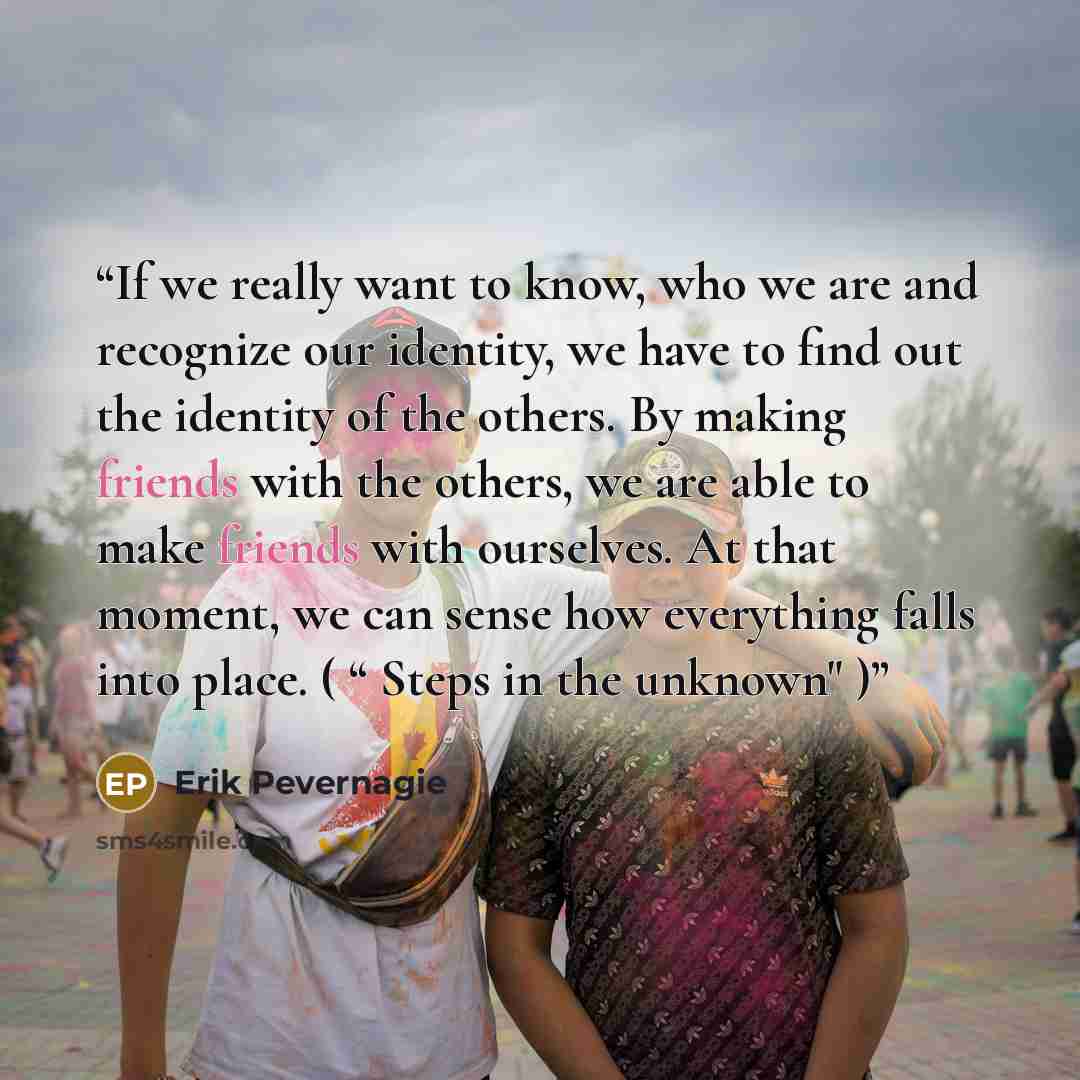 “If we really want to know, who we are and recognize our identity, we have to find out the identity of the others. By making friends with the others, we are able to make friends with ourselves. At that moment, we can sense how everything falls into place. ( “ Steps in the unknown" )” quote by Erik Pevernagie