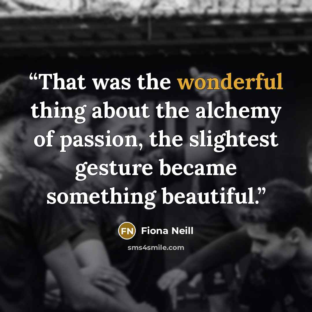 “That was the wonderful thing about the alchemy of passion, the slightest gesture became something beautiful.” quote by Fiona Neill