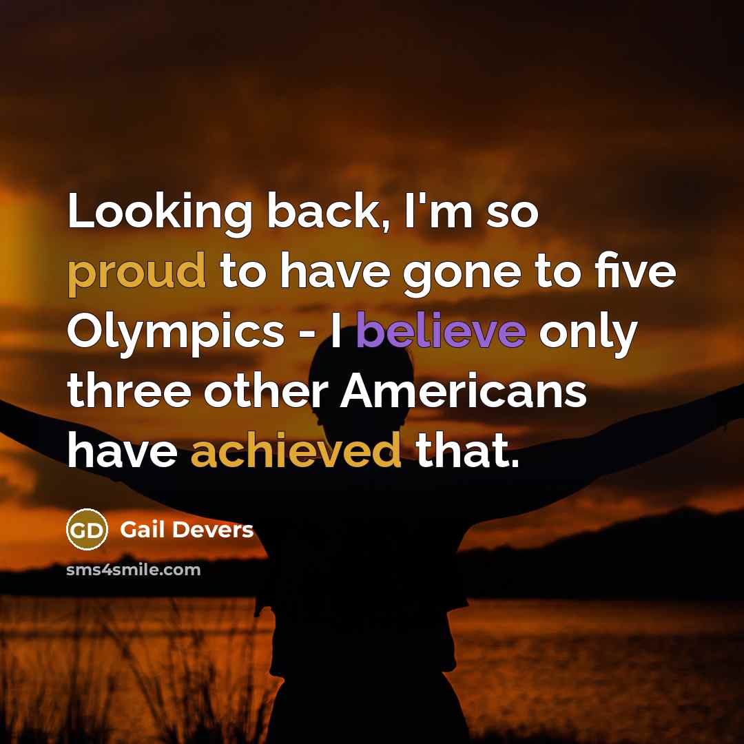 “Looking back, I'm so proud to have gone to five Olympics - I believe only three other Americans have achieved that.” quote by Gail Devers