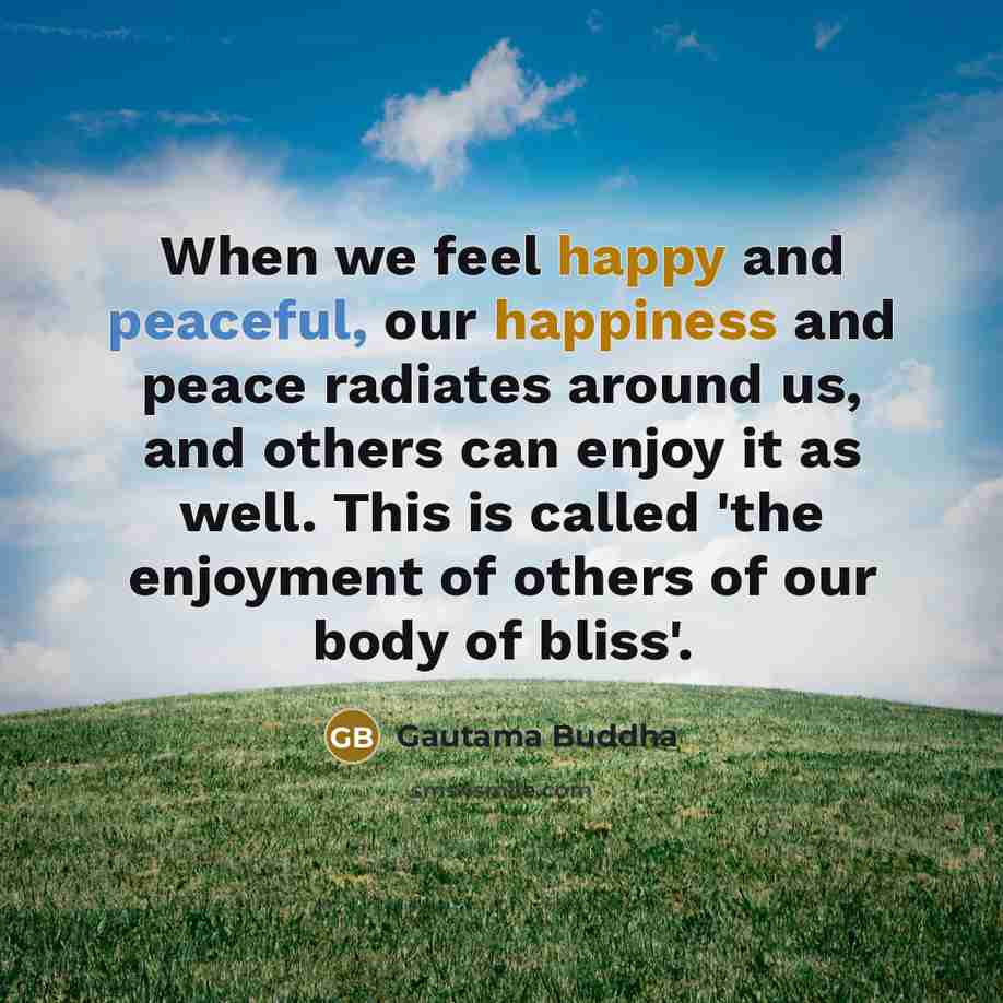 “When we feel happy and peaceful, our happiness and peace radiates around us, and others can enjoy it as well. This is called 'the enjoyment of others of our body of bliss'.” quote by Gautama Buddha