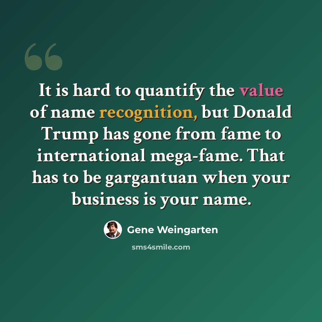 “It is hard to quantify the value of name recognition, but Donald Trump has gone from fame to international mega-fame. That has to be gargantuan when your business is your name.” quote by Gene Weingarten