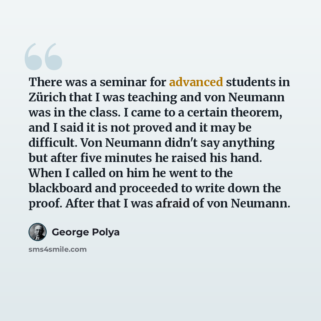 “There was a seminar for advanced students in Zürich that I was teaching and von Neumann was in the class. I came to a certain theorem, and I said it is not proved and it may be difficult. Von Neumann didn't say anything but after five minutes he raised his hand. When I called on him he went to the…” quote by George Polya