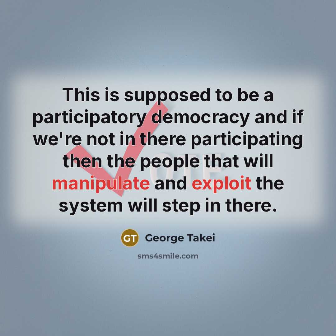 “This is supposed to be a participatory democracy and if we're not in there participating then the people that will manipulate and exploit the system will step in there.” quote by George Takei