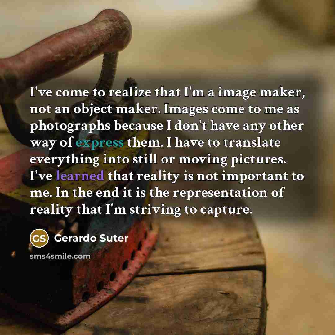 “I've come to realize that I'm a image maker, not an object maker. Images come to me as photographs because I don't have any other way of express them. I have to translate everything into still or moving pictures. I've learned that reality is not important to me. In the end it is the representation…” quote by Gerardo Suter