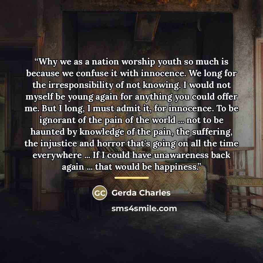 “Why we as a nation worship youth so much is because we confuse it with innocence. We long for the irresponsibility of not knowing. I would not myself be young again for anything you could offer me. But I long, I must admit it, for innocence. To be ignorant of the pain of the world ... not to be…” quote by Gerda Charles