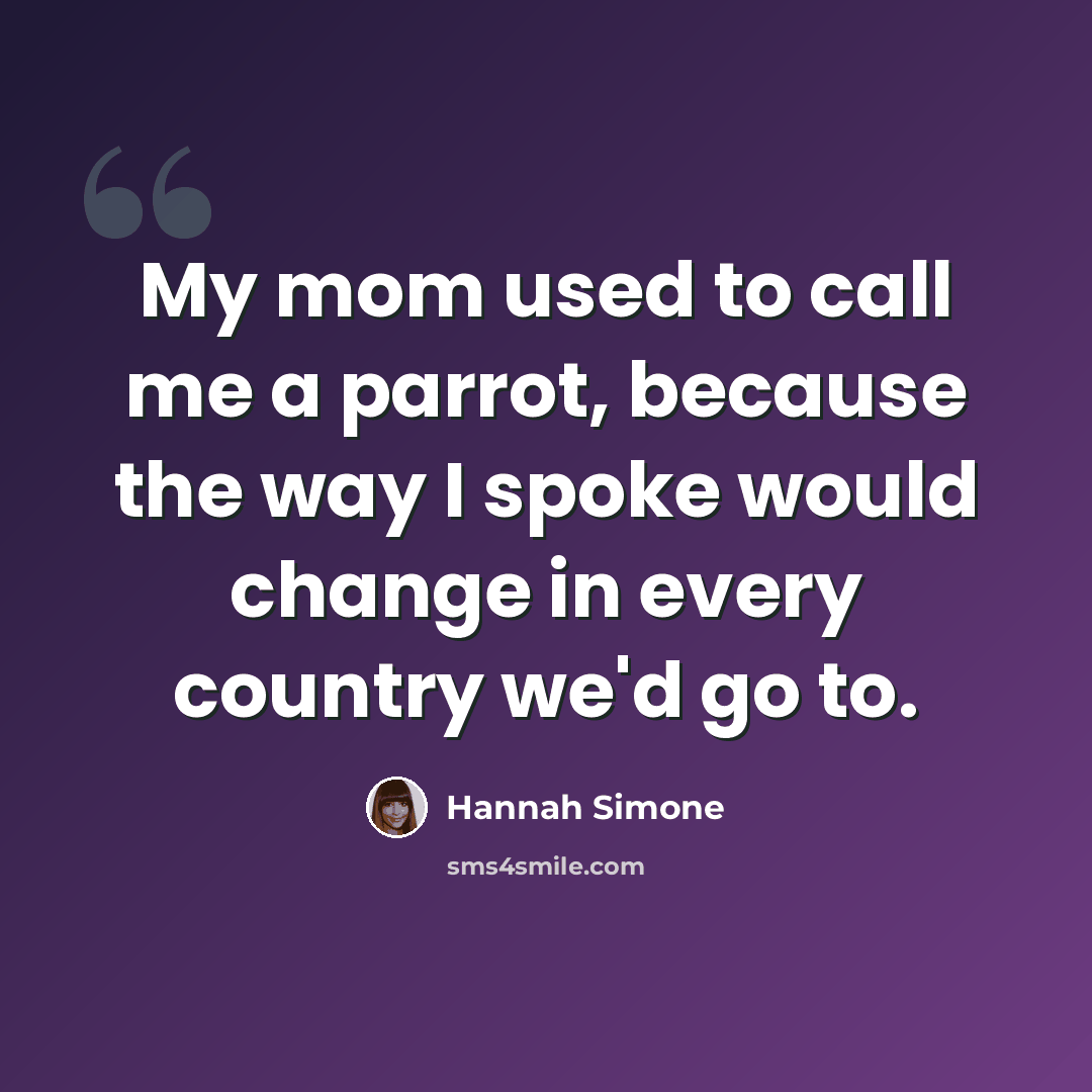 “My mom used to call me a parrot, because the way I spoke would change in every country we'd go to.” quote by Hannah Simone