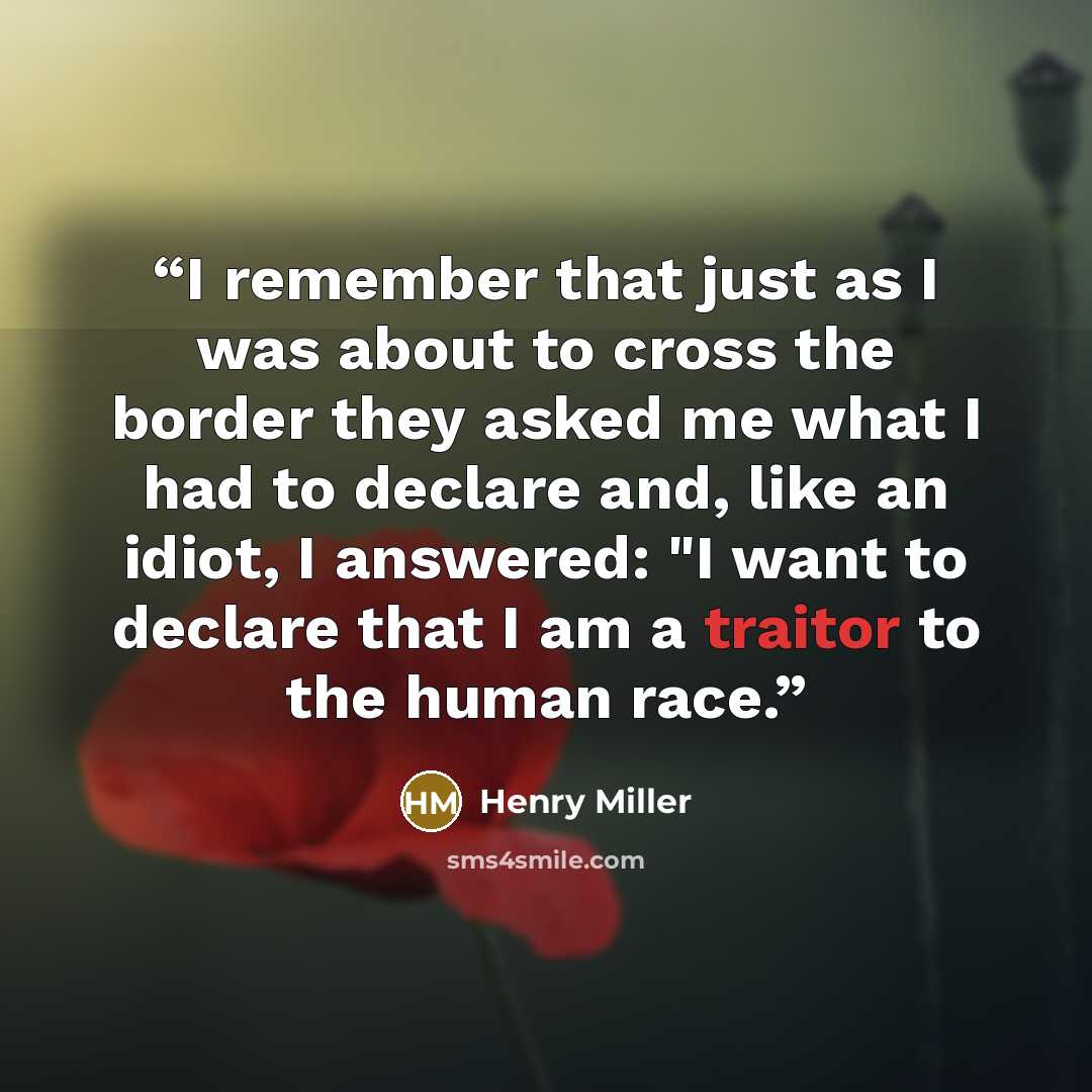 “I remember that just as I was about to cross the border they asked me what I had to declare and, like an idiot, I answered: "I want to declare that I am a traitor to the human race.” quote by Henry Miller