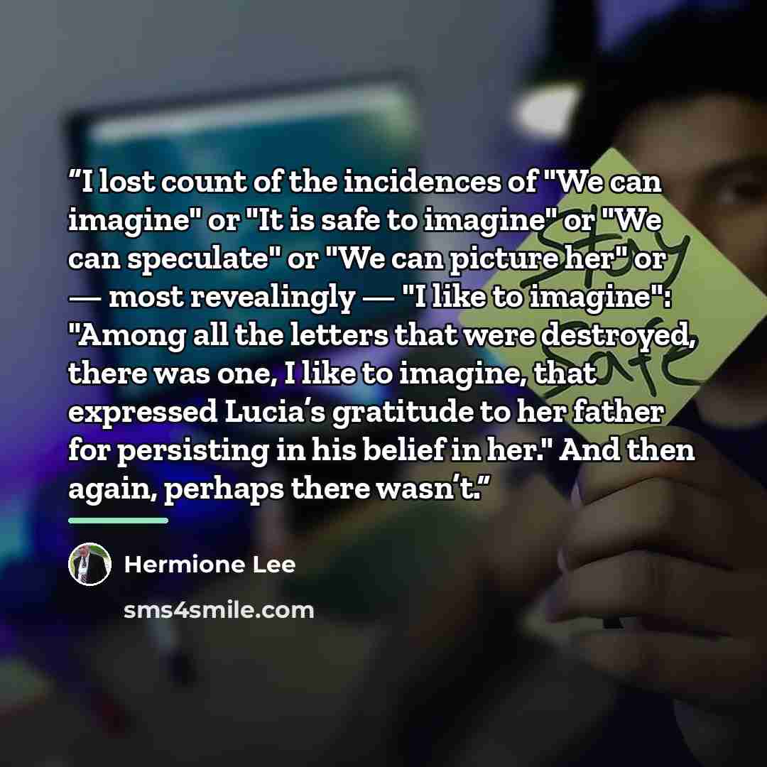 “I lost count of the incidences of "We can imagine" or "It is safe to imagine" or "We can speculate" or "We can picture her" or — most revealingly — "I like to imagine": "Among all the letters that were destroyed, there was one, I like to imagine, that expressed Lucia’s gratitude to her father for…” quote by Hermione Lee