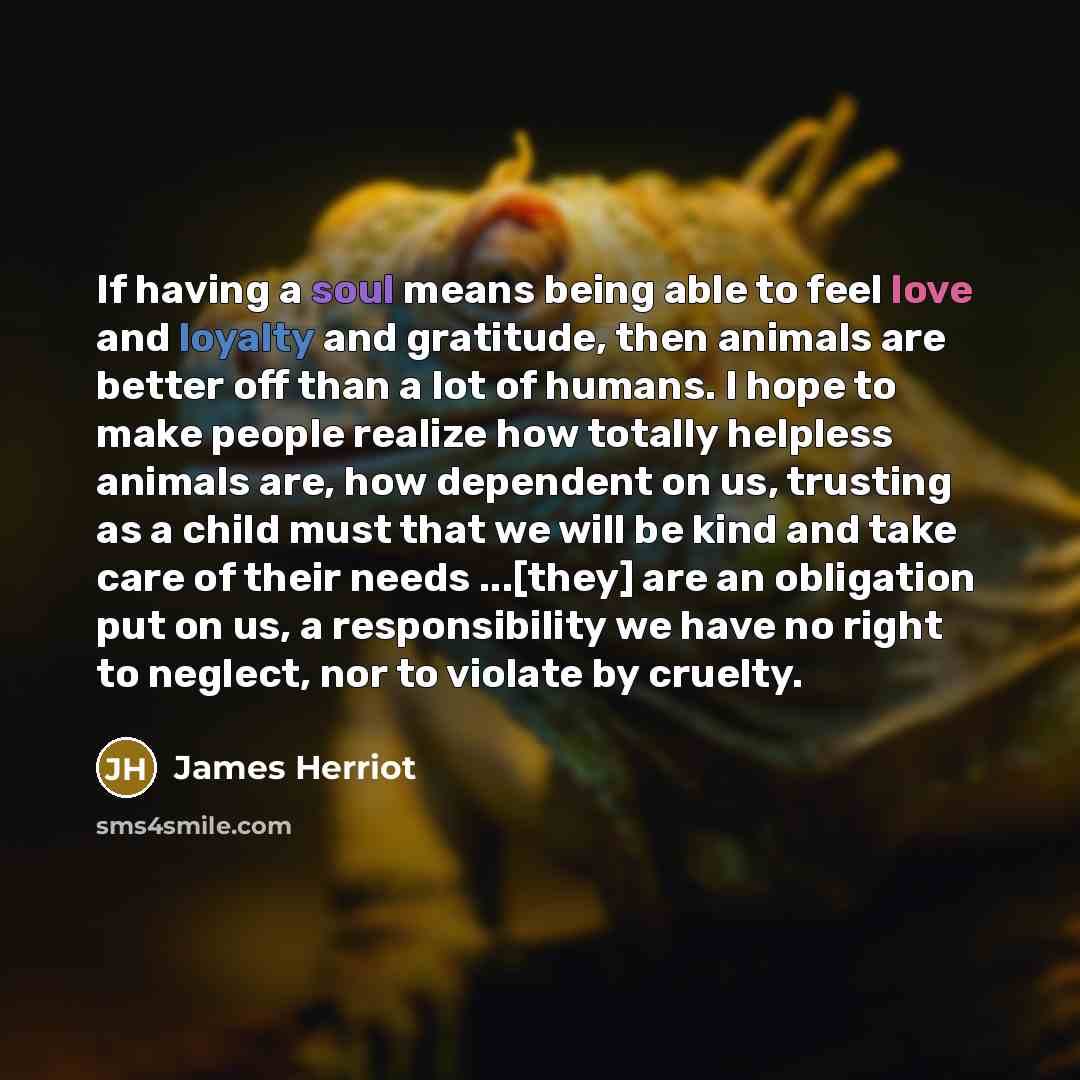 “If having a soul means being able to feel love and loyalty and gratitude, then animals are better off than a lot of humans. I hope to make people realize how totally helpless animals are, how dependent on us, trusting as a child must that we will be kind and take care of their needs ...[they] are…” quote by James Herriot