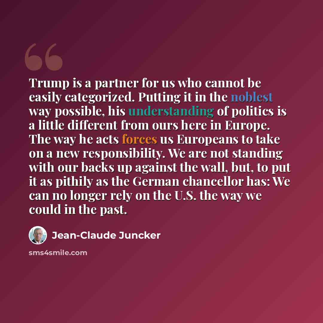 “Trump is a partner for us who cannot be easily categorized. Putting it in the noblest way possible, his understanding of politics is a little different from ours here in Europe. The way he acts forces us Europeans to take on a new responsibility. We are not standing with our backs up against the…” quote by Jean-Claude Juncker
