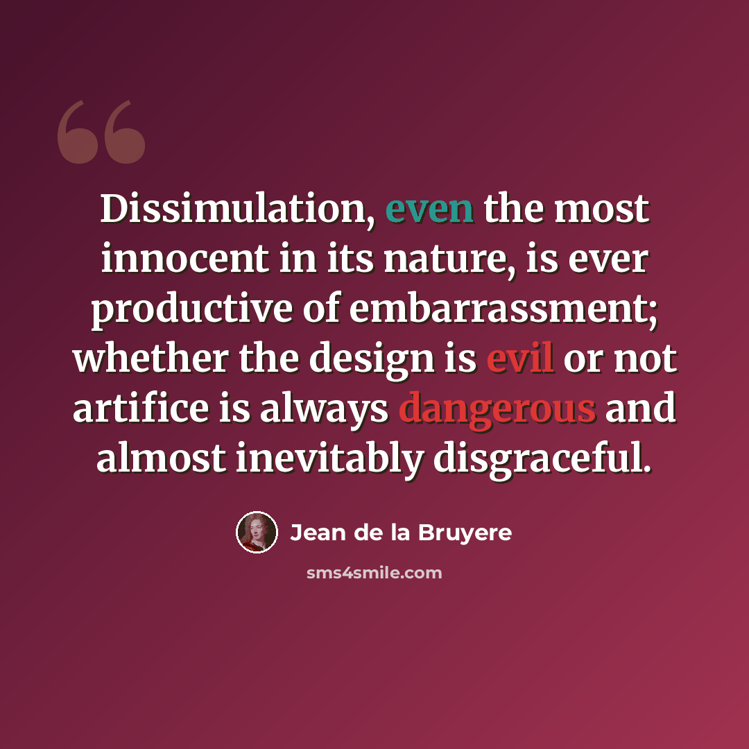 “Dissimulation, even the most innocent in its nature, is ever productive of embarrassment; whether the design is evil or not artifice is always dangerous and almost inevitably disgraceful.” quote by Jean de la Bruyere