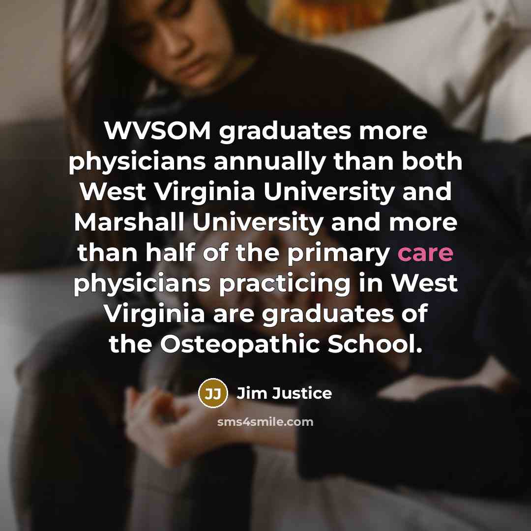 “WVSOM graduates more physicians annually than both West Virginia University and Marshall University and more than half of the primary care physicians practicing in West Virginia are graduates of the Osteopathic School.” quote by Jim Justice