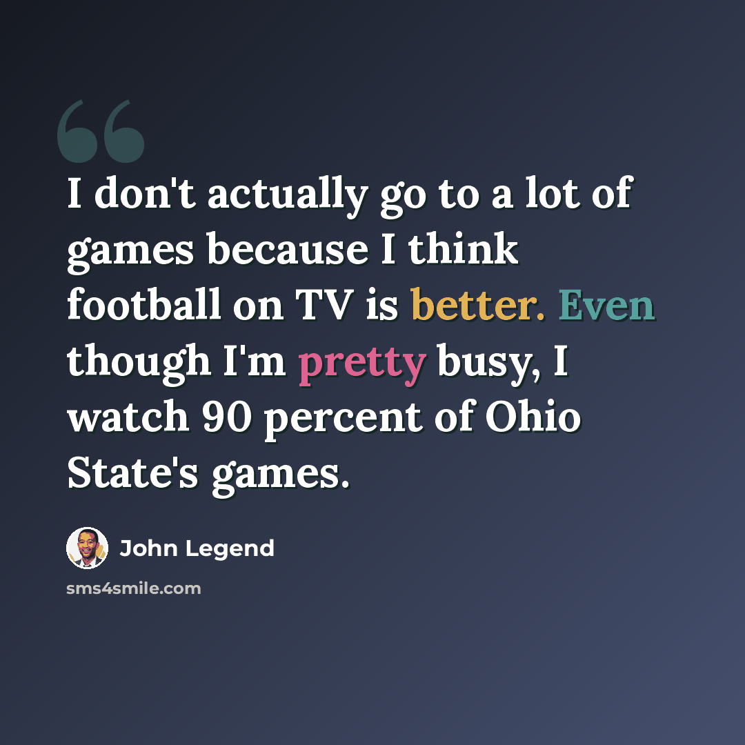 “I don't actually go to a lot of games because I think football on TV is better. Even though I'm pretty busy, I watch 90 percent of Ohio State's games.” quote by John Legend
