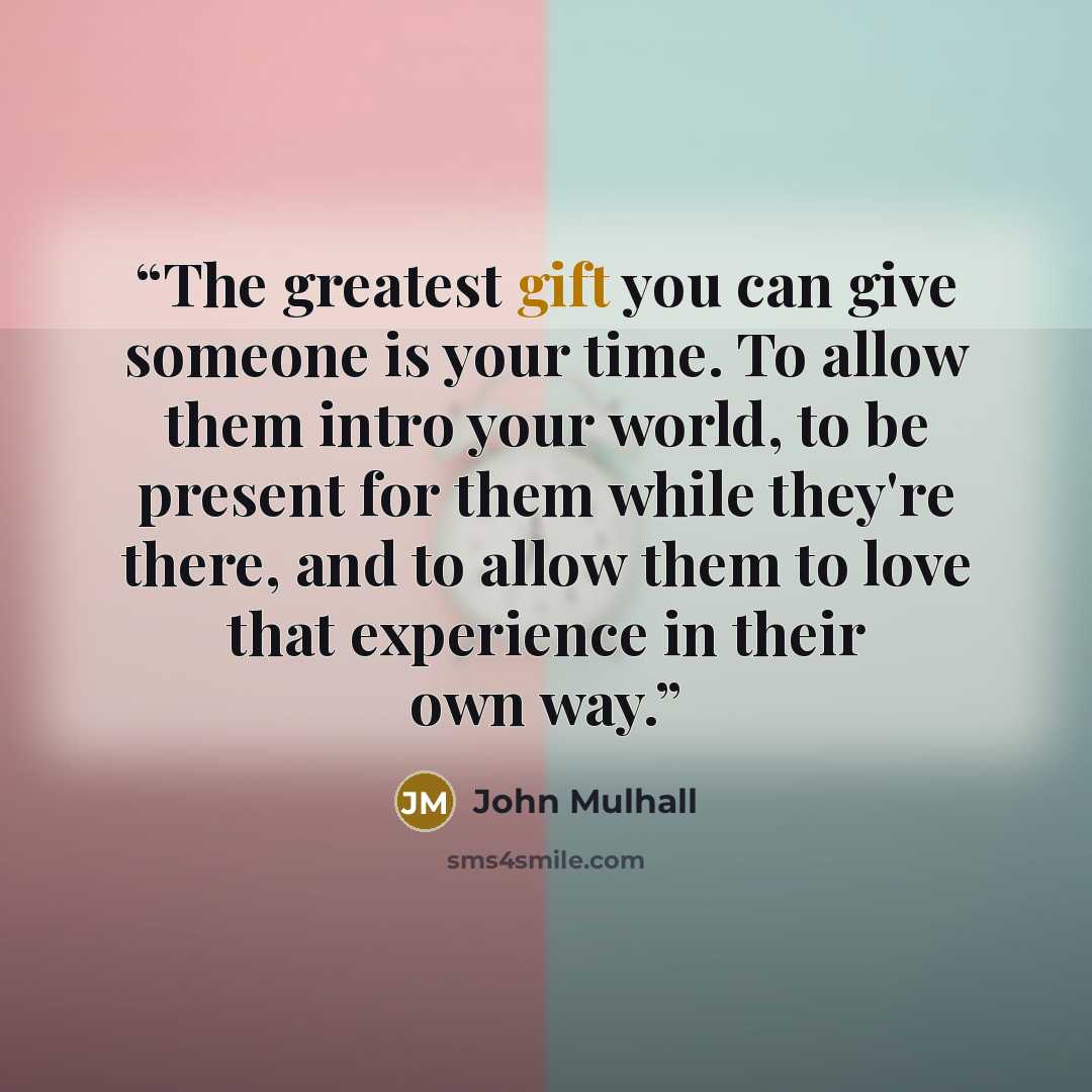 “The greatest gift you can give someone is your time. To allow them intro your world, to be present for them while they're there, and to allow them to love that experience in their own way.” quote by John Mulhall