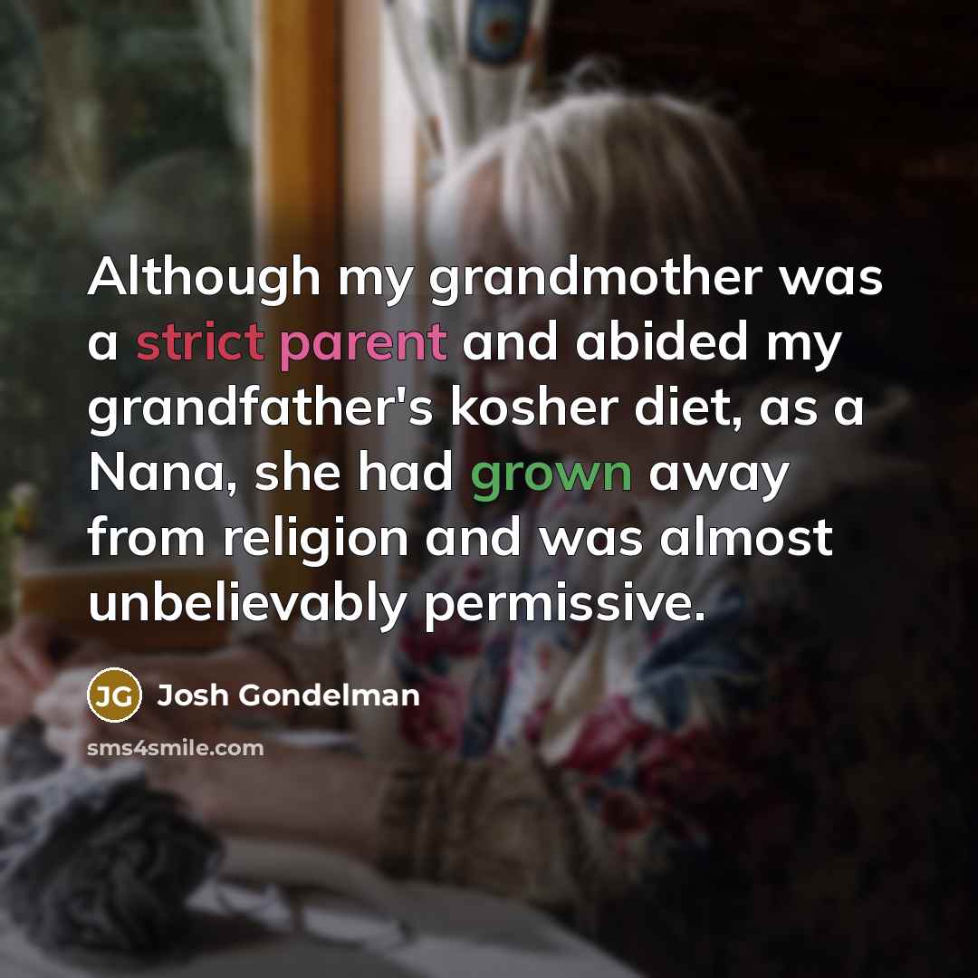 “Although my grandmother was a strict parent and abided my grandfather's kosher diet, as a Nana, she had grown away from religion and was almost unbelievably permissive.” quote by Josh Gondelman