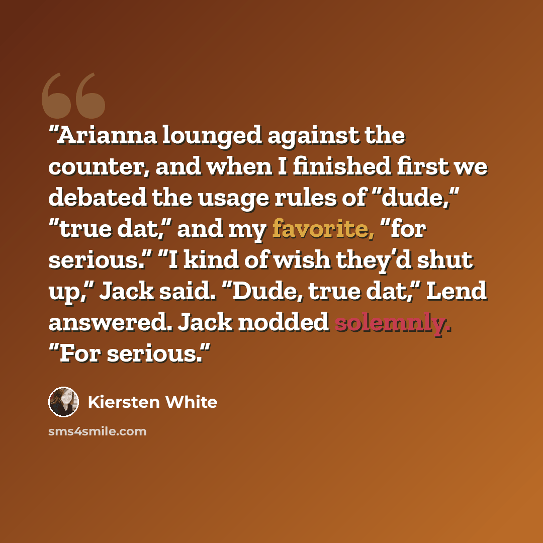 “Arianna lounged against the counter, and when I finished first we debated the usage rules of “dude,” “true dat,” and my favorite, “for serious.” “I kind of wish they’d shut up,” Jack said. “Dude, true dat,” Lend answered. Jack nodded solemnly. “For serious.” quote by Kiersten White