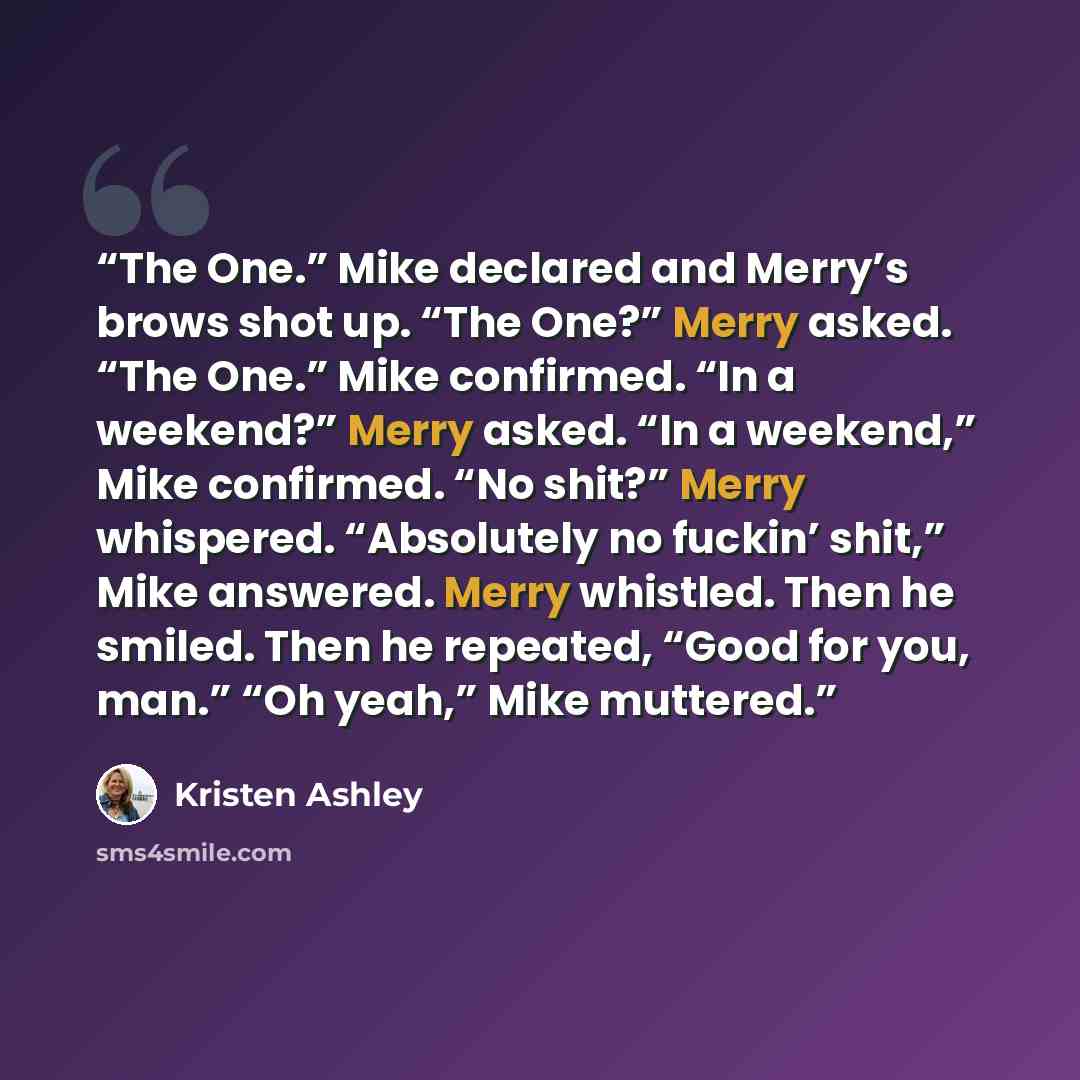 “The One.” Mike declared and Merry’s brows shot up. “The One?” Merry asked. “The One.” Mike confirmed. “In a weekend?” Merry asked. “In a weekend,” Mike confirmed. “No shit?” Merry whispered. “Absolutely no fuckin’ shit,” Mike answered. Merry whistled. Then he smiled. Then he repeated, “Good for…” quote by Kristen Ashley
