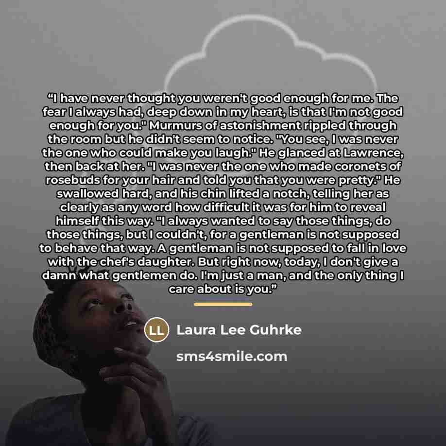 “I have never thought you weren't good enough for me. The fear I always had, deep down in my heart, is that I'm not good enough for you." Murmurs of astonishment rippled through the room but he didn't seem to notice. "You see, I was never the one who could make you laugh." He glanced at Lawrence…” quote by Laura Lee Guhrke
