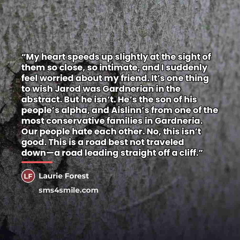 “My heart speeds up slightly at the sight of them so close, so intimate, and I suddenly feel worried about my friend. It’s one thing to wish Jarod was Gardnerian in the abstract. But he isn’t. He’s the son of his people’s alpha, and Aislinn’s from one of the most conservative families in Gardneria…” quote by Laurie Forest