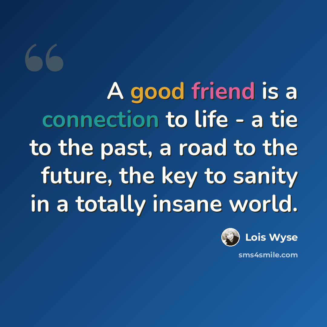 “A good friend is a connection to life - a tie to the past, a road to the future, the key to sanity in a totally insane world.” quote by Lois Wyse