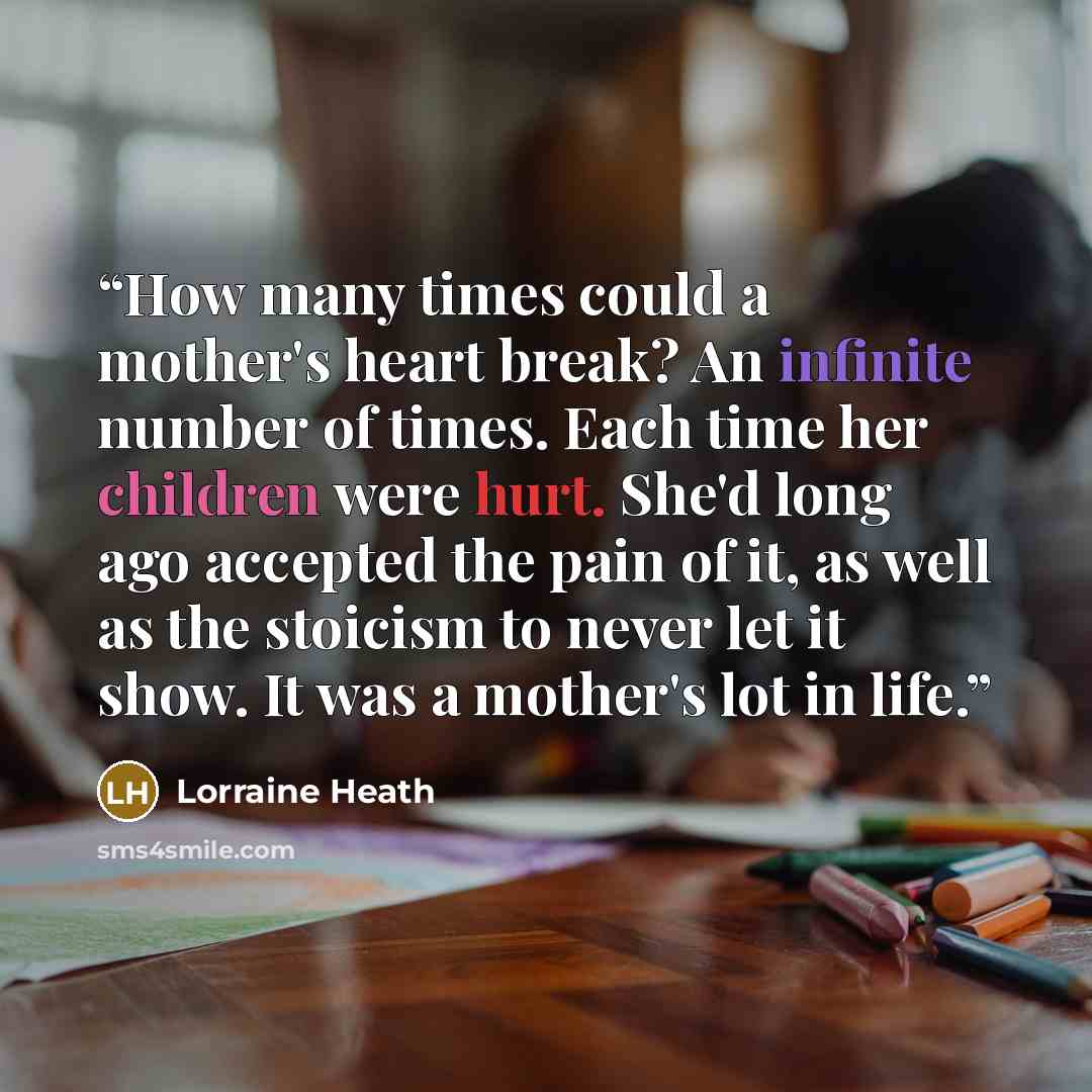 “How many times could a mother's heart break? An infinite number of times. Each time her children were hurt. She'd long ago accepted the pain of it, as well as the stoicism to never let it show. It was a mother's lot in life.” quote by Lorraine Heath