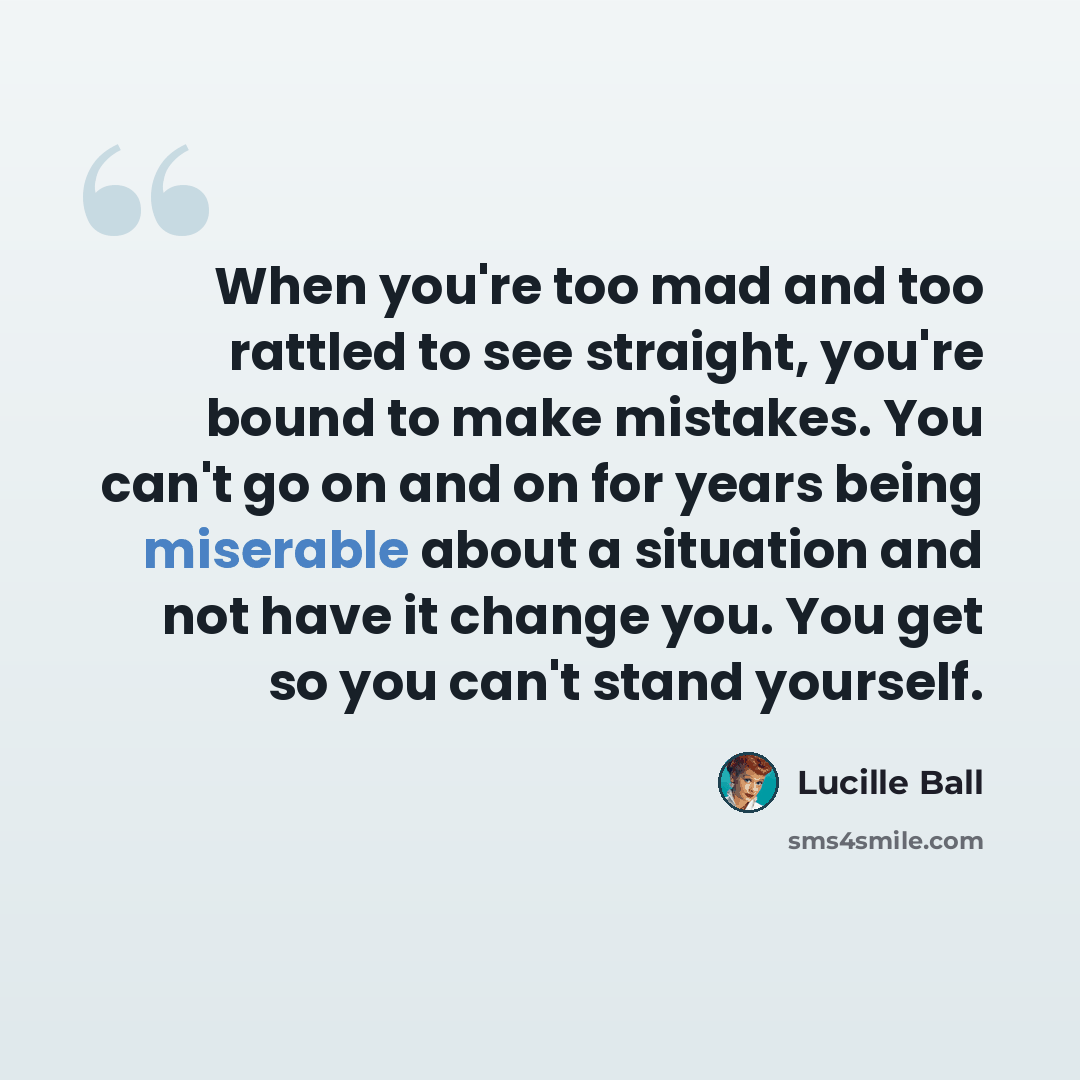 “When you're too mad and too rattled to see straight, you're bound to make mistakes. You can't go on and on for years being miserable about a situation and not have it change you. You get so you can't stand yourself.” quote by Lucille Ball