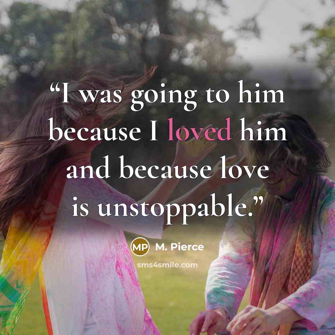 “I was going to him because I loved him and because love is unstoppable.” quote by M. Pierce