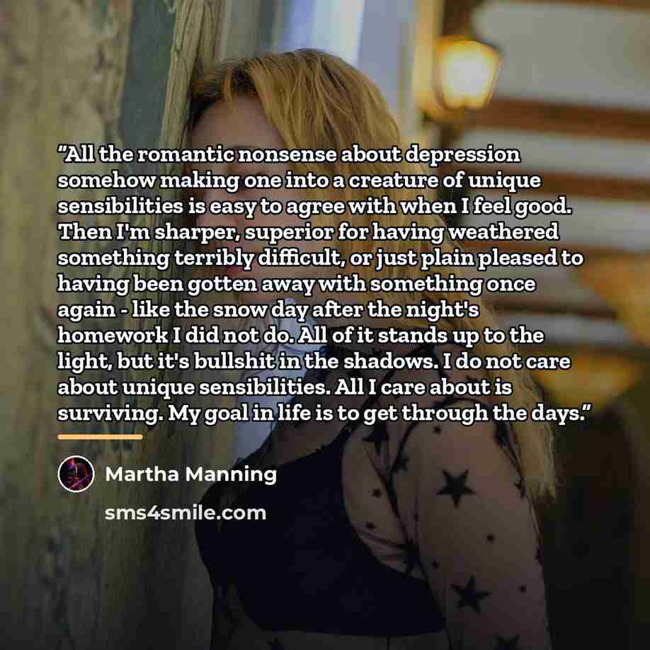 “All the romantic nonsense about depression somehow making one into a creature of unique sensibilities is easy to agree with when I feel good. Then I'm sharper, superior for having weathered something terribly difficult, or just plain pleased to having been gotten away with something once again…” quote by Martha Manning