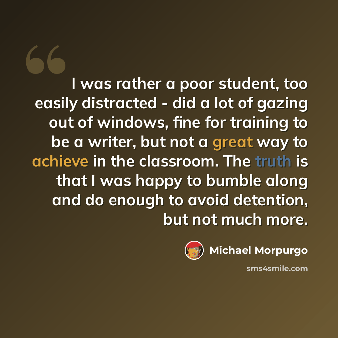“I was rather a poor student, too easily distracted - did a lot of gazing out of windows, fine for training to be a writer, but not a great way to achieve in the classroom. The truth is that I was happy to bumble along and do enough to avoid detention, but not much more.” quote by Michael Morpurgo