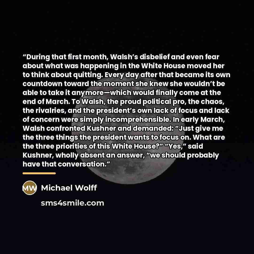 “During that first month, Walsh’s disbelief and even fear about what was happening in the White House moved her to think about quitting. Every day after that became its own countdown toward the moment she knew she wouldn’t be able to take it anymore—which would finally come at the end of March. To…” quote by Michael Wolff