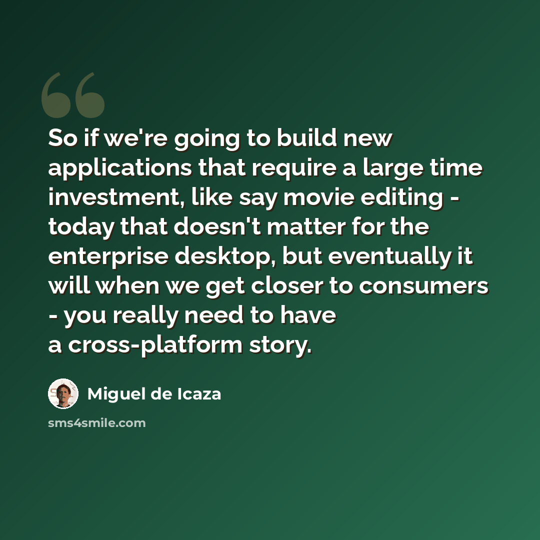 “So if we're going to build new applications that require a large time investment, like say movie editing - today that doesn't matter for the enterprise desktop, but eventually it will when we get closer to consumers - you really need to have a cross-platform story.” quote by Miguel de Icaza