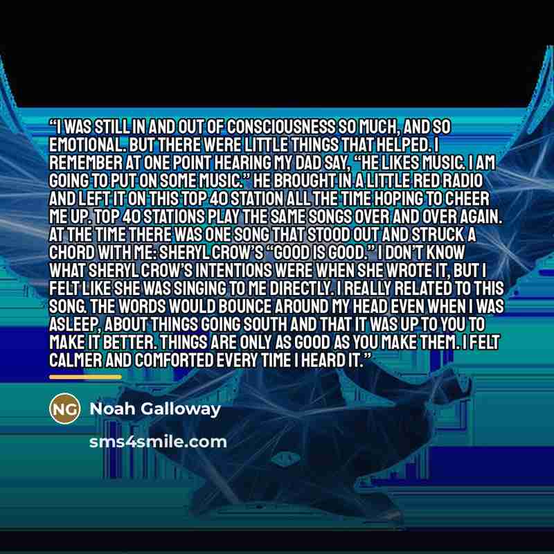 “I was still in and out of consciousness so much, and so emotional. But there were little things that helped. I remember at one point hearing my dad say, “He likes music. I am going to put on some music.” He brought in a little red radio and left it on this Top 40 station all the time hoping to…” quote by Noah Galloway