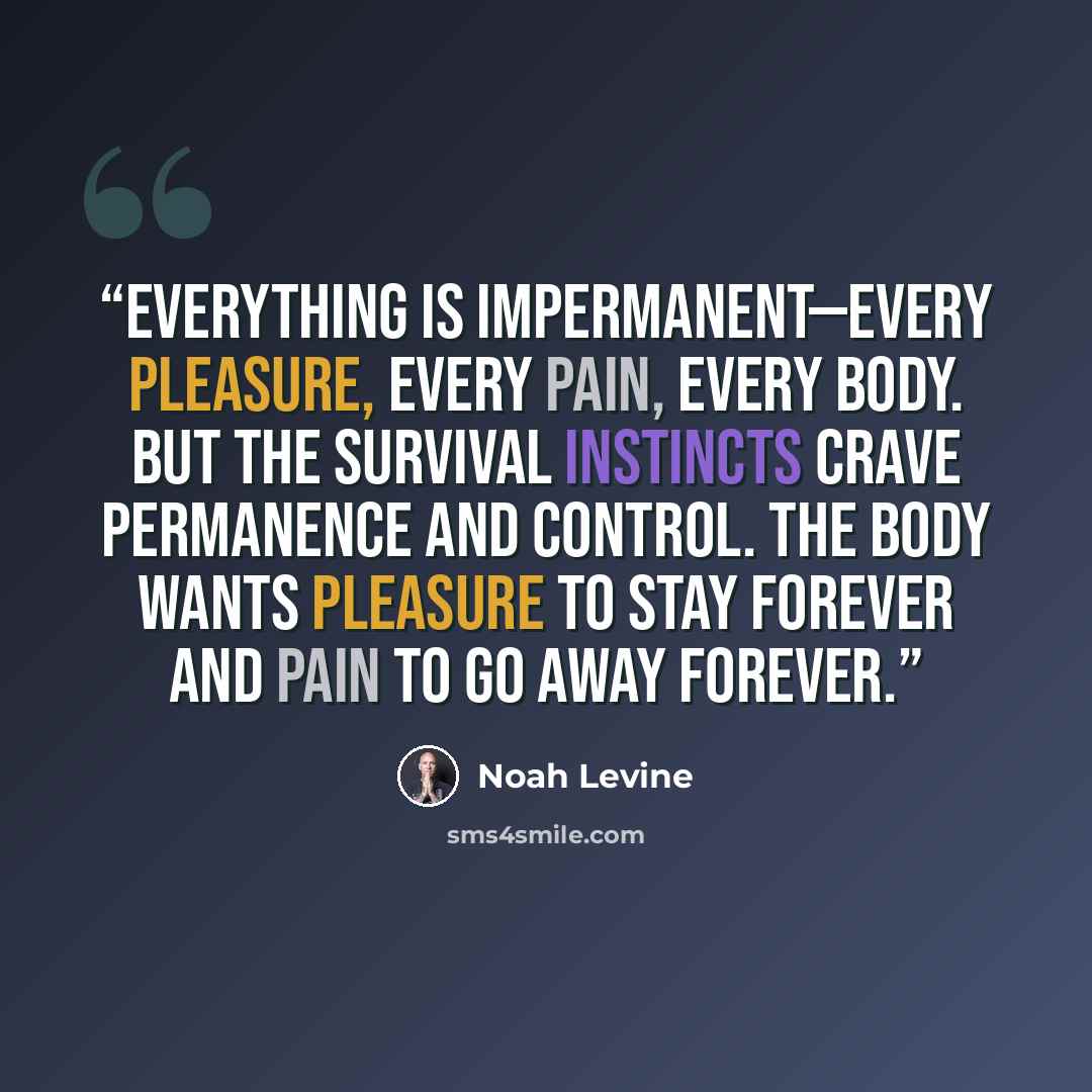 “Everything is impermanent—every pleasure, every pain, every body. But the survival instincts crave permanence and control. The body wants pleasure to stay forever and pain to go away forever.” quote by Noah Levine