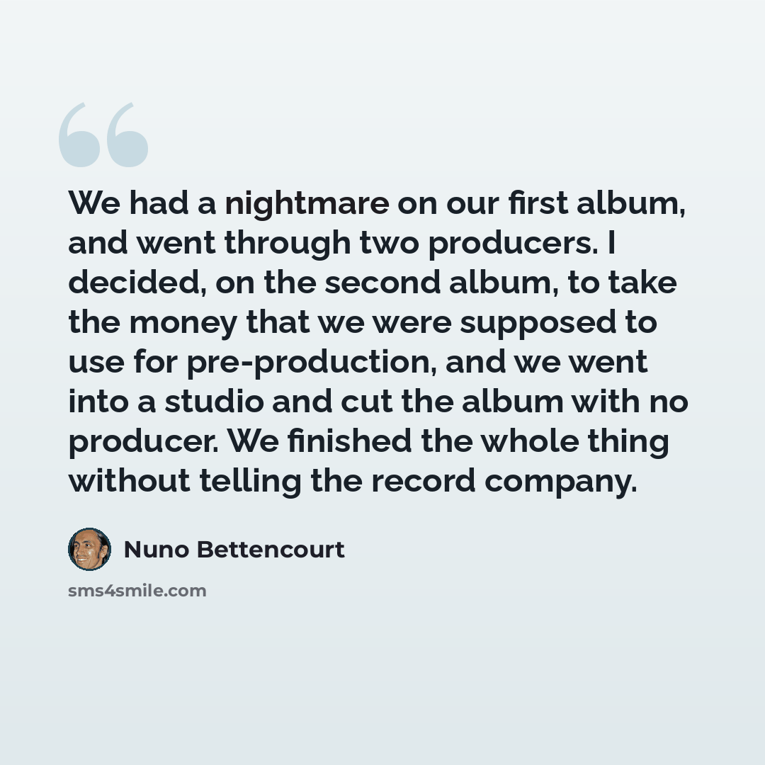 “We had a nightmare on our first album, and went through two producers. I decided, on the second album, to take the money that we were supposed to use for pre-production, and we went into a studio and cut the album with no producer. We finished the whole thing without telling the record company.” quote by Nuno Bettencourt