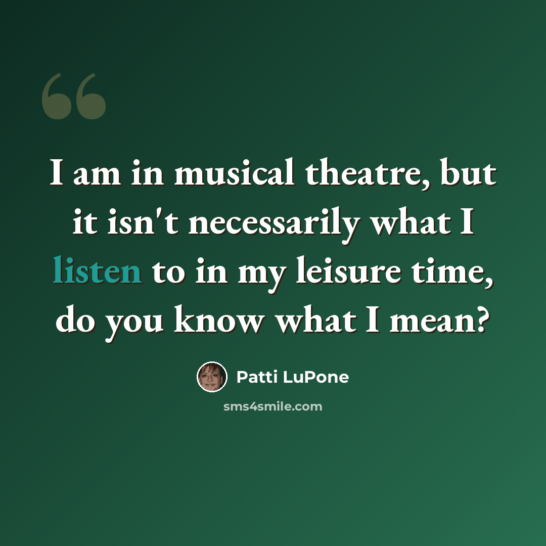 “I am in musical theatre, but it isn't necessarily what I listen to in my leisure time, do you know what I mean?” quote by Patti LuPone