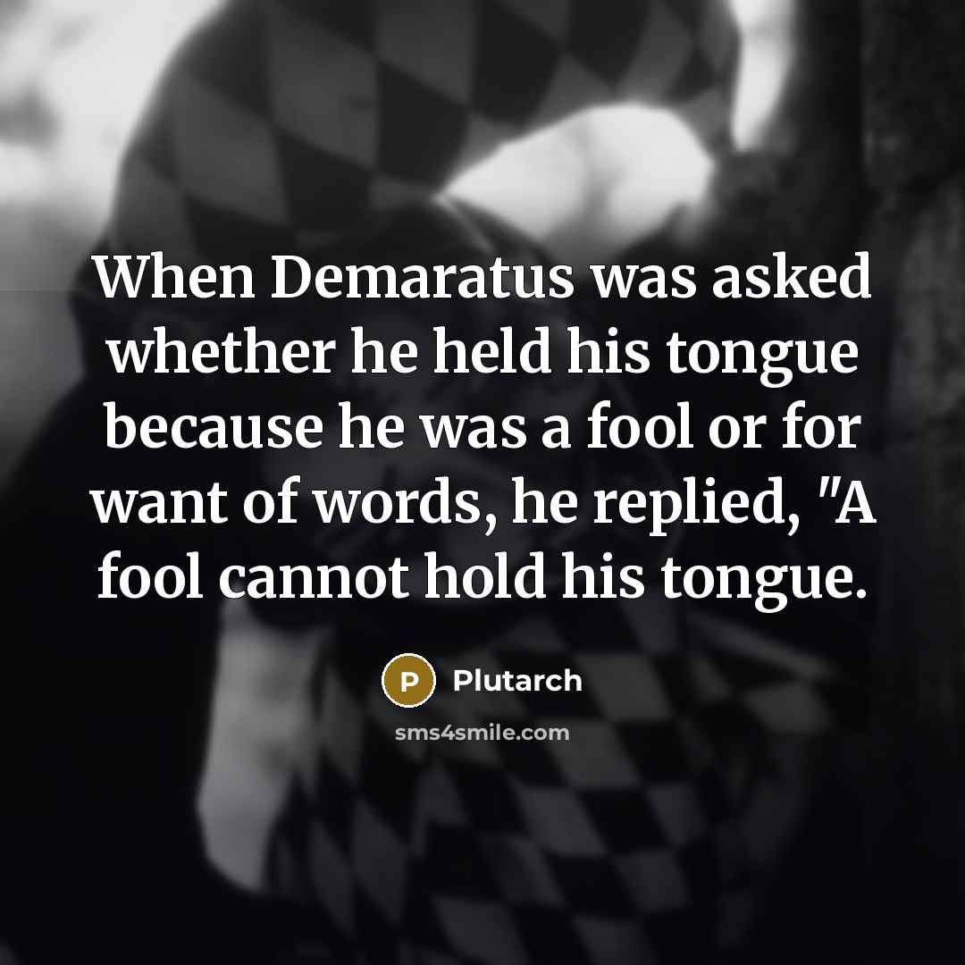 “When Demaratus was asked whether he held his tongue because he was a fool or for want of words, he replied, "A fool cannot hold his tongue.” quote by Plutarch
