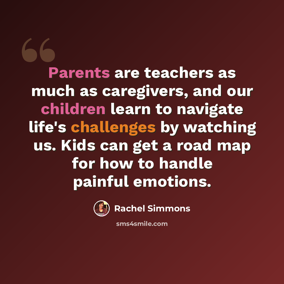 “Parents are teachers as much as caregivers, and our children learn to navigate life's challenges by watching us. Kids can get a road map for how to handle painful emotions.” quote by Rachel Simmons