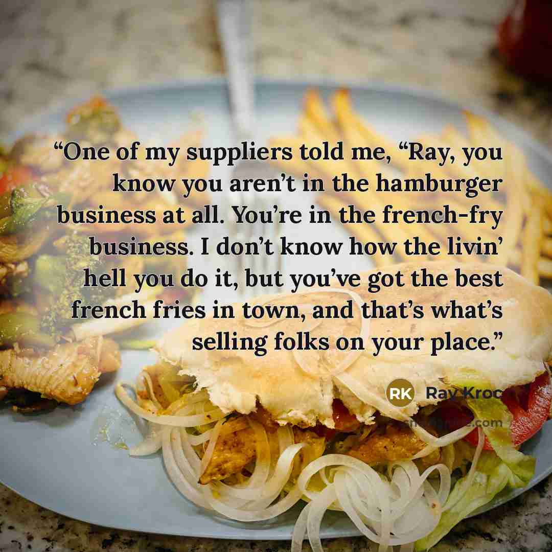 “One of my suppliers told me, “Ray, you know you aren’t in the hamburger business at all. You’re in the french-fry business. I don’t know how the livin’ hell you do it, but you’ve got the best french fries in town, and that’s what’s selling folks on your place.” quote by Ray Kroc