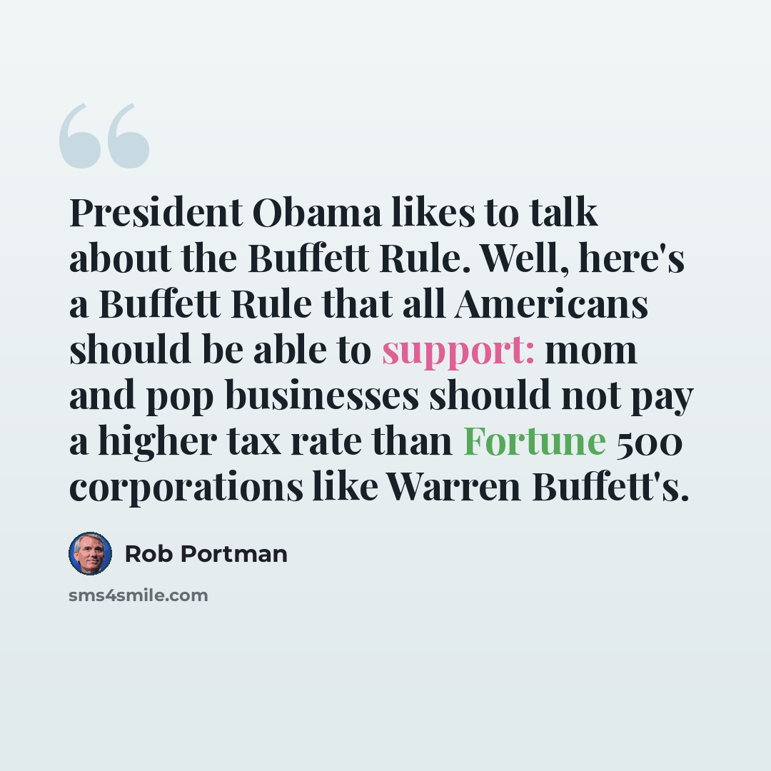 “President Obama likes to talk about the Buffett Rule. Well, here's a Buffett Rule that all Americans should be able to support: mom and pop businesses should not pay a higher tax rate than Fortune 500 corporations like Warren Buffett's.” quote by Rob Portman